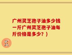 广州灵芝孢子油多少钱一斤广州灵芝孢子油每斤价格是多少？)