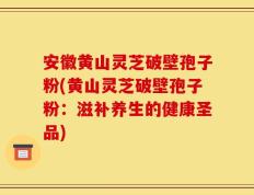 安徽黄山灵芝破壁孢子粉(黄山灵芝破壁孢子粉：滋补养生的健康圣品)