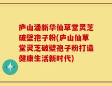 庐山潘新华仙草堂灵芝破壁孢子粉(庐山仙草堂灵芝破壁孢子粉打造健康生活新时代)