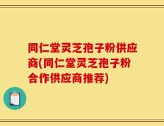 同仁堂灵芝孢子粉供应商(同仁堂灵芝孢子粉合作供应商推荐)