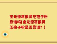 宝元德葛根灵芝孢子粉靠谱吗(宝元德葛根灵芝孢子粉是否靠谱？)