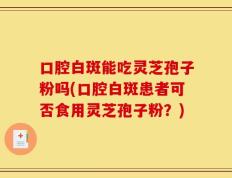 口腔白斑能吃灵芝孢子粉吗(口腔白斑患者可否食用灵芝孢子粉？)