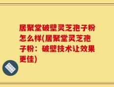 居聚堂破壁灵芝孢子粉怎么样(居聚堂灵芝孢子粉：破壁技术让效果更佳)