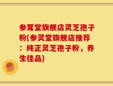 参茸堂旗舰店灵芝孢子粉(参灵堂旗舰店推荐：纯正灵芝孢子粉，养生佳品)