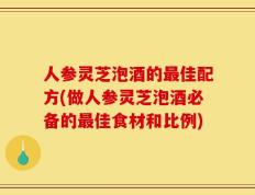 人参灵芝泡酒的最佳配方(做人参灵芝泡酒必备的最佳食材和比例)