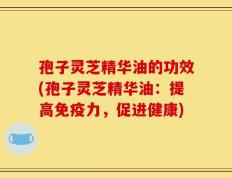 孢子灵芝精华油的功效(孢子灵芝精华油：提高免疫力，促进健康)