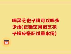 喝灵芝孢子粉可以喝多少水(正确饮用灵芝孢子粉应搭配适量水份)