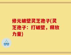 修元破壁灵芝孢子(灵芝孢子：打破壁，释放力量)