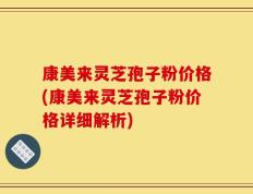 康美来灵芝孢子粉价格(康美来灵芝孢子粉价格详细解析)
