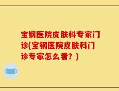 宝钢医院皮肤科专家门诊(宝钢医院皮肤科门诊专家怎么看？)