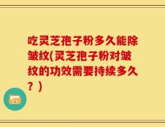 吃灵芝孢子粉多久能除皱纹(灵芝孢子粉对皱纹的功效需要持续多久？)