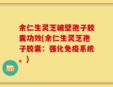 余仁生灵芝破壁孢子胶囊功效(余仁生灵芝孢子胶囊：强化免疫系统。)
