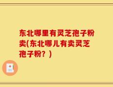 东北哪里有灵芝孢子粉卖(东北哪儿有卖灵芝孢子粉？)