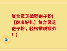 复合灵芝破壁孢子粉(【健康好礼】复合灵芝孢子粉，轻松摆脱疲劳！)