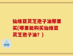 仙维亚灵芝孢子油那里买(哪里能购买仙维亚灵芝孢子油？)