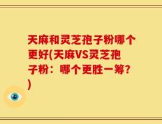 天麻和灵芝孢子粉哪个更好(天麻VS灵芝孢子粉：哪个更胜一筹？)