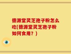 德源堂灵芝孢子粉怎么吃(德源堂灵芝孢子粉如何食用？)