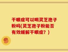 干眼症可以喝灵芝孢子粉吗(灵芝孢子粉能否有效缓解干眼症？)