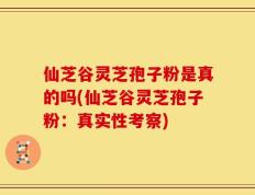 仙芝谷灵芝孢子粉是真的吗(仙芝谷灵芝孢子粉：真实性考察)