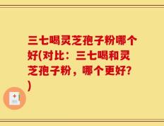 三七喝灵芝孢子粉哪个好(对比：三七喝和灵芝孢子粉，哪个更好？)