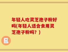年轻人吃灵芝孢子粉好吗(年轻人适合食用灵芝孢子粉吗？)