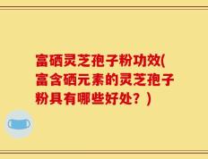 富硒灵芝孢子粉功效(富含硒元素的灵芝孢子粉具有哪些好处？)