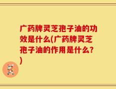 广药牌灵芝孢子油的功效是什么(广药牌灵芝孢子油的作用是什么？)