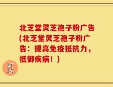 北芝堂灵芝孢子粉广告(北芝堂灵芝孢子粉广告：提高免疫抵抗力，抵御疾病！)