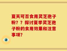 夏天可否食用灵芝孢子粉？？探讨夏季灵芝孢子粉的食用效果和注意事项？