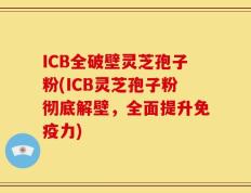 ICB全破壁灵芝孢子粉(ICB灵芝孢子粉彻底解壁，全面提升免疫力)