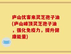 庐山优客来灵芝孢子油(庐山峰顶灵芝孢子油，强化免疫力，提升健康能量)