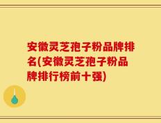 安徽灵芝孢子粉品牌排名(安徽灵芝孢子粉品牌排行榜前十强)