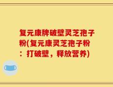 复元康牌破壁灵芝孢子粉(复元康灵芝孢子粉：打破壁，释放营养)