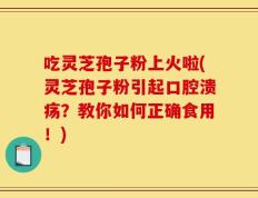 吃灵芝孢子粉上火啦(灵芝孢子粉引起口腔溃疡？教你如何正确食用！)