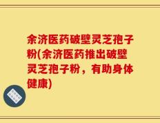 余济医药破壁灵芝孢子粉(余济医药推出破壁灵芝孢子粉，有助身体健康)