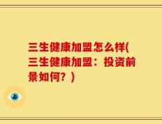 三生健康加盟怎么样(三生健康加盟：投资前景如何？)
