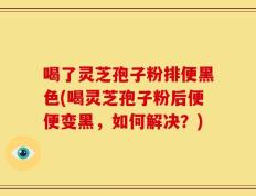 喝了灵芝孢子粉排便黑色(喝灵芝孢子粉后便便变黑，如何解决？)