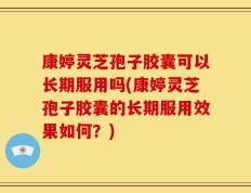 康婷灵芝孢子胶囊可以长期服用吗(康婷灵芝孢子胶囊的长期服用效果如何？)