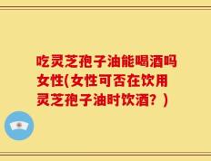 吃灵芝孢子油能喝酒吗女性(女性可否在饮用灵芝孢子油时饮酒？)