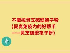 不要拔灵芝破壁孢子粉(提高免疫力的好帮手——灵芝破壁孢子粉)
