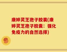 康婷灵芝孢子胶囊(康婷灵芝孢子胶囊：强化免疫力的自然选择)
