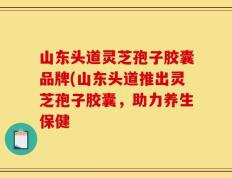 山东头道灵芝孢子胶囊品牌(山东头道推出灵芝孢子胶囊，助力养生保健
