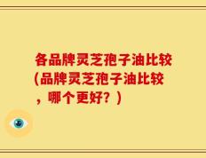 各品牌灵芝孢子油比较(品牌灵芝孢子油比较，哪个更好？)