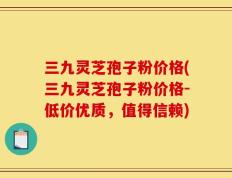 三九灵芝孢子粉价格(三九灵芝孢子粉价格-低价优质，值得信赖)