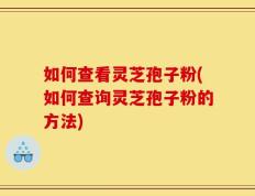 如何查看灵芝孢子粉(如何查询灵芝孢子粉的方法)
