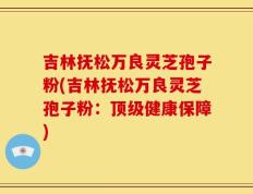 吉林抚松万良灵芝孢子粉(吉林抚松万良灵芝孢子粉：顶级健康保障)