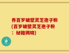 养百岁破壁灵芝孢子粉(百岁破壁灵芝孢子粉：秘籍揭晓)