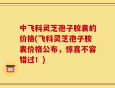 中飞科灵芝孢子胶囊的价格(飞科灵芝孢子胶囊价格公布，惊喜不容错过！)