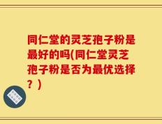 同仁堂的灵芝孢子粉是最好的吗(同仁堂灵芝孢子粉是否为最优选择？)