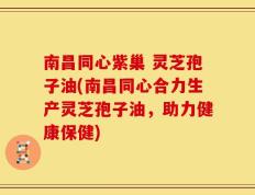 南昌同心紫巢 灵芝孢子油(南昌同心合力生产灵芝孢子油，助力健康保健)